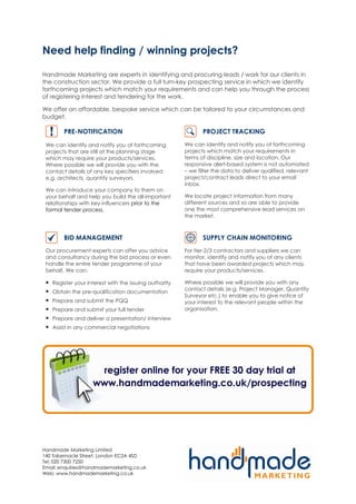 Need help finding / winning projects?

Handmade Marketing are experts in identifying and procuring leads / work for our clients in
the construction sector. We provide a full turn-key prospecting service in which we identify
forthcoming projects which match your requirements and can help you through the process
of registering interest and tendering for the work.

We offer an affordable, bespoke service which can be tailored to your circumstances and
budget.

        PRE-NOTIFICATION                                      PROJECT TRACKING
 We can identify and notify you of forthcoming         We can identify and notify you of forthcoming
 projects that are still at the planning stage         projects which match your requirements in
 which may require your products/services.             terms of discipline, size and location. Our
 Where possible we will provide you with the           responsive alert-based system is not automated
 contact details of any key specifiers involved        – we filter the data to deliver qualified, relevant
 e.g. architects, quantity surveyors.                  project/contract leads direct to your email
                                                       inbox.
 We can introduce your company to them on
 your behalf and help you build the all-important      We locate project information from many
 relationships with key influencers prior to the       different sources and so are able to provide
 formal tender process.                                one the most comprehensive lead services on
                                                       the market.



        BID MANAGEMENT                                        SUPPLY CHAIN MONITORING
 Our procurement experts can offer you advice          For tier-2/3 contractors and suppliers we can
 and consultancy during the bid process or even        monitor, identify and notify you of any clients
 handle the entire tender programme of your            that have been awarded projects which may
 behalf. We can:                                       require your products/services.

   Register your interest with the issuing authority   Where possible we will provide you with any
                                                       contact details (e.g. Project Manager, Quantity
   Obtain the pre-qualification documentation
                                                       Surveyor etc.) to enable you to give notice of
   Prepare and submit the PQQ                          your interest to the relevant people within the
   Prepare and submit your full tender                 organisation.
   Prepare and deliver a presentation/ interview
   Assist in any commercial negotiations




Handmade Marketing Limited
140 Tabernacle Street, London EC2A 4SD
Tel: 020 7300 7250
Email: enquiries@handmademarketing.co.uk
Web: www.handmademarketing.co.uk
 
