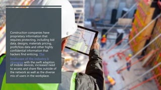 Construction companies have
proprietary information that
requires protecting, including bid
data, designs, materials pricing,
profit/loss data and other highly
confidential information that
hackers find enticing. The
landscape of the industry is
changing with the swift adaption
of mobile devices, increased need
to access and share files outside of
the network as well as the diverse
mix of users in the workplace.
 