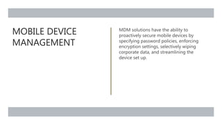 MOBILE DEVICE
MANAGEMENT
MDM solutions have the ability to
proactively secure mobile devices by
specifying password policies, enforcing
encryption settings, selectively wiping
corporate data, and streamlining the
device set up.
 