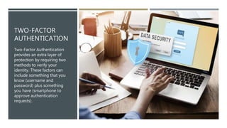 TWO-FACTOR
AUTHENTICATION
Two-Factor Authentication
provides an extra layer of
protection by requiring two
methods to verify your
identity. These factors can
include something that you
know (username and
password) plus something
you have (smartphone to
approve authentication
requests).
 