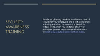 SECURITY
AWARENESS
TRAINING
Simulating phishing attacks is an additional layer of
security for your employees and is just as important
as having anti-virus, anti-spam or a firewall. In
today’s world, when you randomly phish your
employees you are heightening their awareness
to what they should look for in their inbox.
 