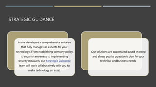 STRATEGIC GUIDANCE
We've developed a comprehensive solution
that fully manages all aspects for your
technology. From establishing company policy
to security awareness to implementing
security measures, our Strategic Guidance
team will work collaboratively with you to
make technology an asset.
Our solutions are customized based on need
and allows you to proactively plan for your
technical and business needs.
 
