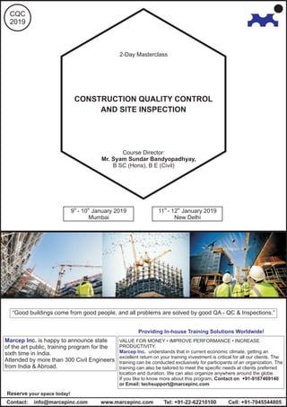 Providing In-house Training Solutions Worldwide!
VALUE FOR MONEY • IMPROVE PERFORMANCE • INCREASE
PRODUCTIVITY.
understands that in current economic climate, getting an
excellent return on your training investment is critical for all our clients. The
training can be conducted exclusively for participants of an organization. The
training can also be tailored to meet the specific needs at clients preferred
location and duration. We can also organize anywhere around the globe.
If you like to know more about this program, Contact on +91-9167469140
or Email: techsupport@marcepinc.com
Marcep Inc.
th th
9 - 10 January 2019 th th
11 - 12 January 2019
Mumbai New Delhi
www.marcepinc.comContact: info@marcepinc.com Cell: +91-7045544805Tel: +91-22-62210100
Reserve your space today!
Marcep Inc. is happy to announce state
of the art public, training program for the
sixth time in India.
Attended by more than 300 Civil Engineers
from India & Abroad.
2-Day Masterclass
CQC
2019
CONSTRUCTION QUALITY CONTROL
AND SITE INSPECTION
Course Director:
Mr. Syam Sundar Bandyopadhyay,
B SC (Hons), B E (Civil)
“Good buildings come from good people, and all problems are solved by good QA - QC & Inspections.”
 