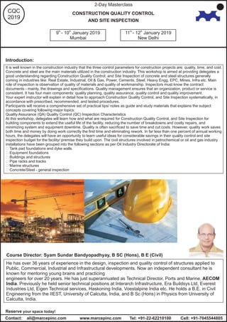 th th
9 - 10 January 2019 th th
11 - 12 January 2019
Mumbai New Delhi
2-Day Masterclass
CQC
2019
CONSTRUCTION QUALITY CONTROL
AND SITE INSPECTION
www.marcepinc.comContact: ali@marcepinc.com Tel: +91-22-62210100
Reserve your space today!
Introduction:
It is well known in the construction industry that the three control parameters for construction projects are: quality, time, and cost.
Concrete and steel are the main materials utilized in the construction industry. This workshop is aimed at providing delegates a
good understanding regarding Construction Quality Control, and Site Inspection of concrete and steel structures generally
coming in industries like: Real Estate, Industrial, Oil & Gas, Power, Cements, Steel, Heavy Engg, EPC, Mines, Infra etc. Main
role of inspection is observation of quality of materials and quality of workmanship. Inspectors must know the contract
documents - mainly, the drawings and specifications. Quality management ensures that an organization, product or service is
consistent. It has four main components: quality planning, quality assurance, quality control and quality improvement.
Your expert instructor will explain in detail how to approach Construction Quality Control, and Site Inspection systematically, in
accordance with prescribed, recommended, and tested procedures.
Participants will receive a comprehensive set of practical tips/ notes as guide and study materials that explains the subject
concepts covering following major topics:
Quality Assurance (QA) Quality Control (QC) Inspection Characteristics
At this workshop, delegates will learn how and what are required for Construction Quality Control, and Site Inspection for
building components to extend the useful life of the facility, reducing the number of breakdowns and costly repairs, and
minimizing system and equipment downtime. Quality is often sacrificed to save time and cut costs. However, quality work saves
both time and money by doing work correctly the first time and eliminating rework. In far less than one percent of annual working
hours, the delegates will have an opportunity to learn useful ideas for considerable savings in their quality control and site
inspection budget for the facility/ premise they build upon. The civil structures involved in petrochemical or oil and gas industry
installations have been grouped into the following sections as per Oil Industry Directorate of India:
? Tank pad foundations and dyke walls
? Equipment foundations
? Buildings and structures
? Pipe racks and tracks
? Marine structures
? Concrete/Steel - general inspection
He has over 36 years of experience in the design, inspection and quality control of structures applied to
Public, Commercial, Industrial and Infrastructural developments. Now an independent consultant he is
known for mentoring young brains and practicing
engineers for over 20 years. He has just superannuated as Technical Director, Ports and Marine, AECOM
India. Previously he held senior technical positions at Interarch Infrastructure, Era Buildsys Ltd, Everest
Industries Ltd, Eigen Technical services, Haskoning India, Voestalpine India etc. He holds a B.E. in Civil
Engineering from the IIEST, University of Calcutta, India, and B Sc (Hons) in Physics from University of
Calcutta, India.
Course Director: Syam Sundar Bandyopadhyay, B SC (Hons), B E (Civil)
Cell: +91-7045544805
 