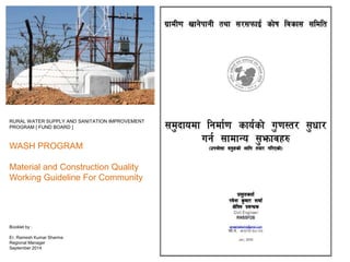 RURAL WATER SUPPLY AND SANITATION IMPROVEMENT
PROGRAM [ FUND BOARD ]
WASH PROGRAM
Material and Construction Quality
Working Guideline For Community
Booklet by :
Er. Ramesh Kumar Sharma
Regional Manager
September 2014
 