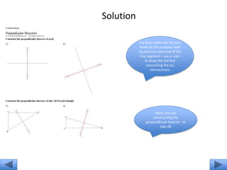 Solution

           The blue marks are the arcs
            made by the compass with
           its point on each end of the
            line segment – use a ruler
                to draw the red line
                 connecting the arc
                   intersections.




                    Here, you are
                   constructing the
               perpendicular bisector to
                       side AB
 