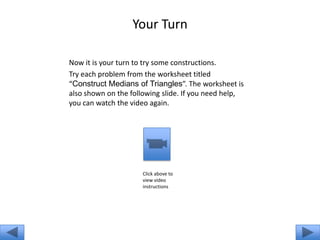 Your Turn

Now it is your turn to try some constructions.
Try each problem from the worksheet titled
“Construct Medians of Triangles”. The worksheet is
also shown on the following slide. If you need help,
you can watch the video again.




                     Click above to
                     view video
                     instructions
 