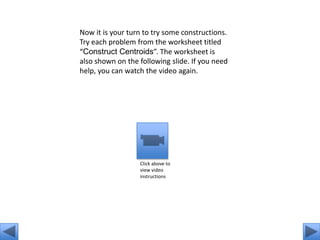 Now it is your turn to try some constructions.
Try each problem from the worksheet titled
“Construct Centroids”. The worksheet is
also shown on the following slide. If you need
help, you can watch the video again.




                  Click above to
                  view video
                  instructions
 