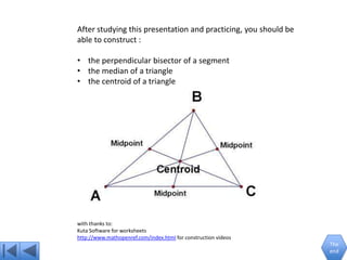 After studying this presentation and practicing, you should be
able to construct :

• the perpendicular bisector of a segment
• the median of a triangle
• the centroid of a triangle




with thanks to:
Kuta Software for worksheets
http://www.mathopenref.com/index.html for construction videos
                                                                 The
                                                                 end
 
