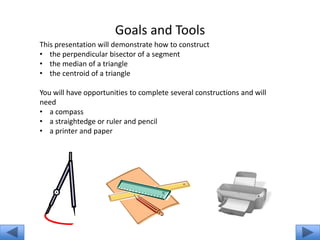 Goals and Tools
This presentation will demonstrate how to construct
• the perpendicular bisector of a segment
• the median of a triangle
• the centroid of a triangle

You will have opportunities to complete several constructions and will
need
• a compass
• a straightedge or ruler and pencil
• a printer and paper
 