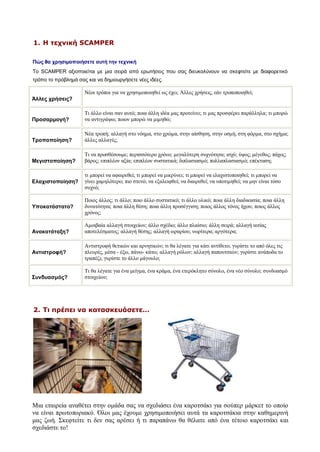 1. Η τεχνική SCAMPER

Πώς θα χρησιμοποιήσετε αυτή την τεχνική
Το SCAMPER αξιοποιείται με μια σειρά από ερωτήσεις που σας διευκολύνουν να σκεφτείτε με διαφορετικό
τρόπο το πρόβλημά σας και να δημιουργήσετε νέες ιδέες.

                     Νέοι τρόποι για να χρησιμοποιηθεί ως έχει; Άλλες χρήσεις, εάν τροποποιηθεί;
Άλλες χρήσεις?

                     Τι άλλο είναι σαν αυτό; ποια άλλη ιδέα μας προτείνει; τι μας προσφέρει παράλληλα; τι μπορώ
Προσαρμογή?          να αντιγράψω; ποιον μπορώ να μιμηθώ;

                     Νέα τροπή; αλλαγή στο νόημα, στο χρώμα, στην αίσθηση, στην οσμή, στη φόρμα, στο σχήμα;
Τροποποίηση?         άλλες αλλαγές;

                     Τι να προσθέσουμε; περισσότερο χρόνο; μεγαλύτερη συχνότητα; ισχύ; ύψος; μέγεθος; πάχος;
Μεγιστοποίηση?       βάρος; επιπλέον αξία; επιπλέον συστατικά; διπλασιασμό; πολλαπλασιασμό; επέκταση;

                     τι μπορεί να αφαιρεθεί; τι μπορεί να μικρύνει; τι μπορεί να ελαχιστοποιηθεί; τι μπορεί να
Ελαχιστοποίηση?      γίνει χαμηλότερο; πιο στενό; να εξαλειφθεί; να διαιρεθεί; να υποτιμηθεί; να μην είναι τόσο
                     συχνό;

                     Ποιος άλλος; τι άλλο; ποιο άλλο συστατικό; τι άλλο υλικό; ποια άλλη διαδικασία; ποια άλλη
Υποκατάστατο?        δυνατότητα; ποια άλλη θέση; ποια άλλη προσέγγιση; ποιος άλλος τόνος ήχου; ποιος άλλος
                     χρόνος;

                     Αμοιβαία αλλαγή στοιχείων; άλλο σχέδιο; άλλο πλαίσιο; άλλη σειρά; αλλαγή αιτίας
Ανακατάταξη?         αποτελέσματος; αλλαγή θέσης; αλλαγή ωραρίου; νωρίτερα; αργότερα;

                     Αντιστροφή θετικών και αρνητικών; τι θα λέγατε για κάτι αντίθετο; γυρίστε το από όλες τις
Αντιστροφή?          πλευρές, μέσα - έξω, πάνω- κάτω; αλλαγή ρόλων; αλλαγή παπουτσιών; γυρίστε ανάποδα το
                     τραπέζι; γυρίστε το άλλο μάγουλο;

                     Τι θα λέγατε για ένα μείγμα, ένα κράμα, ένα ετερόκλητο σύνολο, ένα νέο σύνολο; συνδυασμό
Συνδυασμός?          στοιχείων;




2. Τι πρέπει να κατασκευάσετε…




Μια εταιρεία αναθέτει στην ομάδα σας να σχεδιάσει ένα καροτσάκι για σούπερ μάρκετ το οποίο
να είναι πρωτοποριακό. Όλοι μας έχουμε χρησιμοποιήσει αυτά τα καροτσάκια στην καθημερινή
μας ζωή. Σκεφτείτε τι δεν σας αρέσει ή τι παραπάνω θα θέλατε από ένα τέτοιο καροτσάκι και
σχεδιάστε το!
 