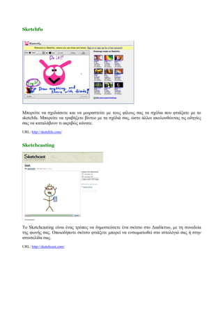Sketchfu




Μπορείτε να σχεδιάσετε και να μοιραστείτε με τους φίλους σας τα σχέδια που φτιάξατε με το
sketchfu. Μπορείτε να τραβήξετε βίντεο με τα σχέδιά σας, ώστε άλλοι ακολουθώντας τις οδηγίες
σας να καταλάβουν τι ακριβώς κάνατε.
URL: http://sketchfu.com/


Sketchcasting




Το Sketchcasting είναι ένας τρόπος να δημοσιεύσετε ένα σκίτσο στο Διαδίκτυο, με τη συνοδεία
της φωνής σας. Οποιοδήποτε σκίτσο φτιάξετε μπορεί να ενσωματωθεί στο ιστολόγιό σας ή στην
ιστοσελίδα σας.
URL: http://sketchcast.com/
 