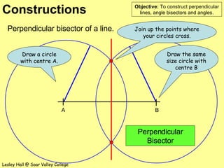 Perpendicular bisector of a line. Perpendicular Bisector Join up the points where your circles cross. Draw the same size circle with centre B Draw a circle with centre A. A B 