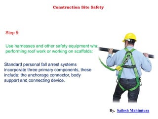 Standard personal fall arrest systems
incorporate three primary components, these
include: the anchorage connector, body
support and connecting device.
Use harnesses and other safety equipment when
performing roof work or working on scaffolds:
Step 5:
Construction Site Safety
By. Sailesh Mahimtura
 