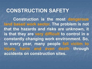 Construction is the most dangerous
land based work sector. The problem is not
that the hazards and risks are unknown, it
is that they are very difficult to control in a
constantly changing work environment. So,
in every year, many people fall victim to
injury, harm and even death through
accidents on construction sites.
CONSTRUCTION SAFETY
 
