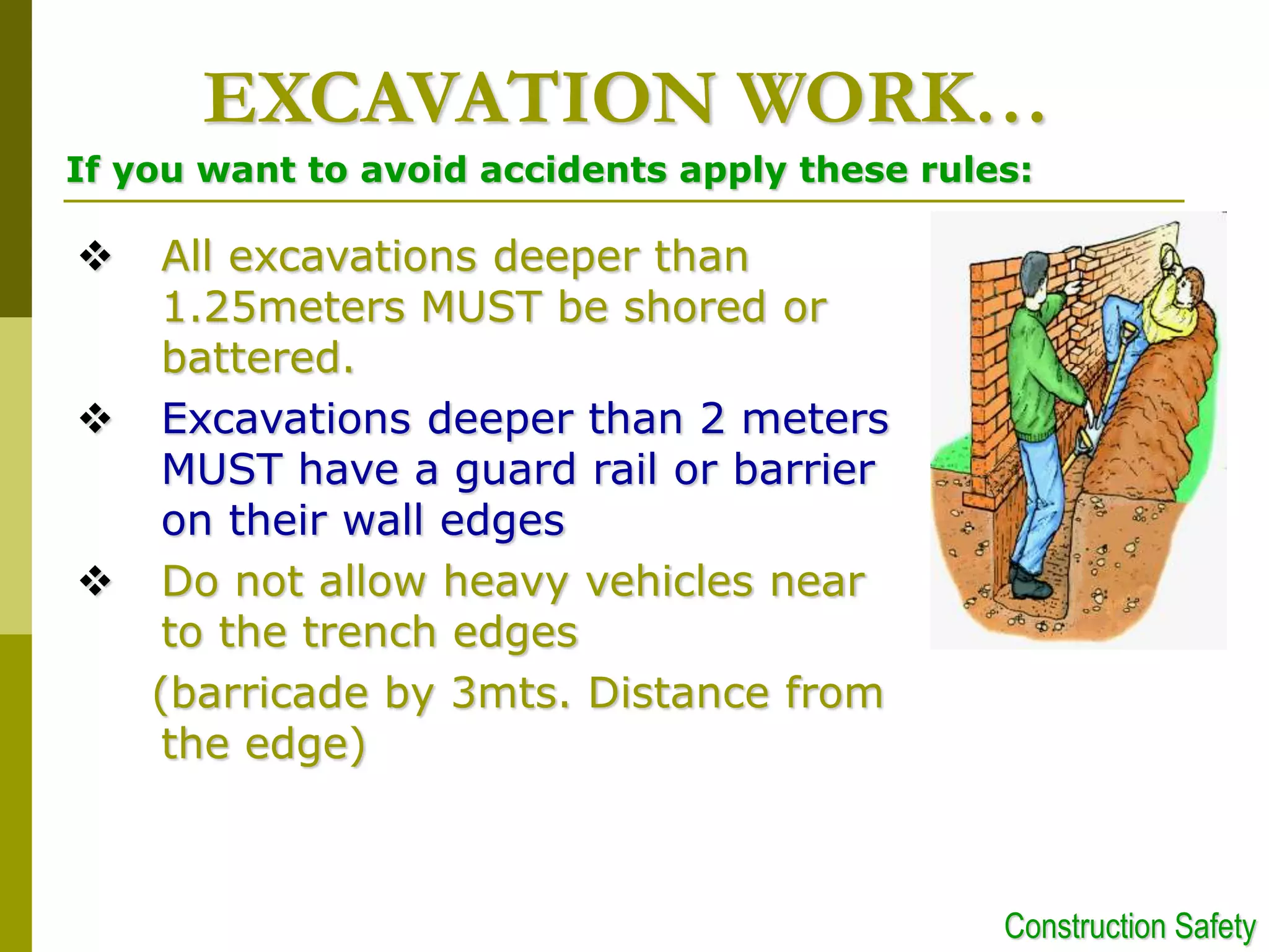  All excavations deeper than
1.25meters MUST be shored or
battered.
 Excavations deeper than 2 meters
MUST have a guard rail or barrier
on their wall edges
 Do not allow heavy vehicles near
to the trench edges
(barricade by 3mts. Distance from
the edge)
EXCAVATION WORK…
If you want to avoid accidents apply these rules:
Construction Safety
 