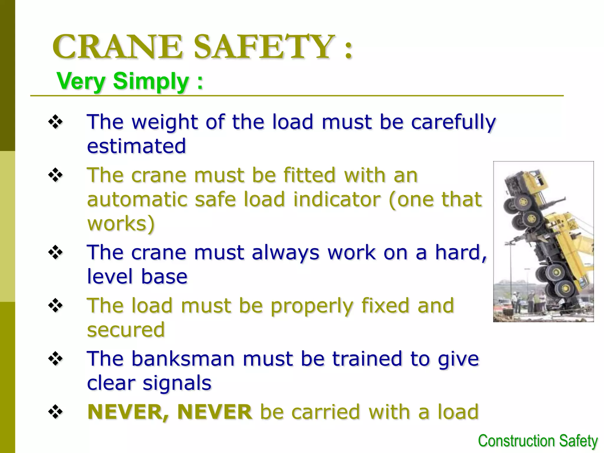  The weight of the load must be carefully
estimated
 The crane must be fitted with an
automatic safe load indicator (one that
works)
 The crane must always work on a hard,
level base
 The load must be properly fixed and
secured
 The banksman must be trained to give
clear signals
 NEVER, NEVER be carried with a load
CRANE SAFETY :
Very Simply :
Construction Safety
 