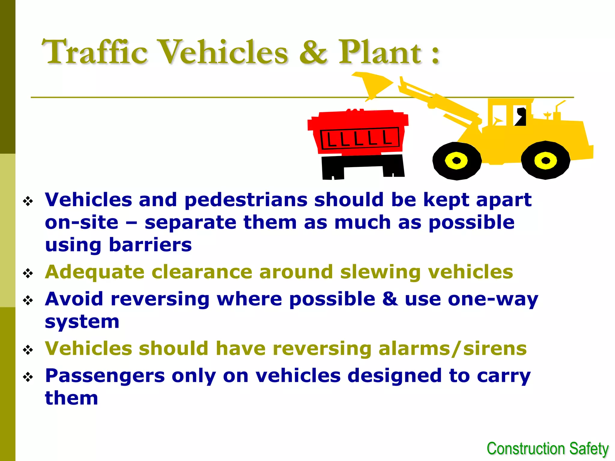 Traffic Vehicles & Plant :
 Vehicles and pedestrians should be kept apart
on-site – separate them as much as possible
using barriers
 Adequate clearance around slewing vehicles
 Avoid reversing where possible & use one-way
system
 Vehicles should have reversing alarms/sirens
 Passengers only on vehicles designed to carry
them
Construction Safety
 