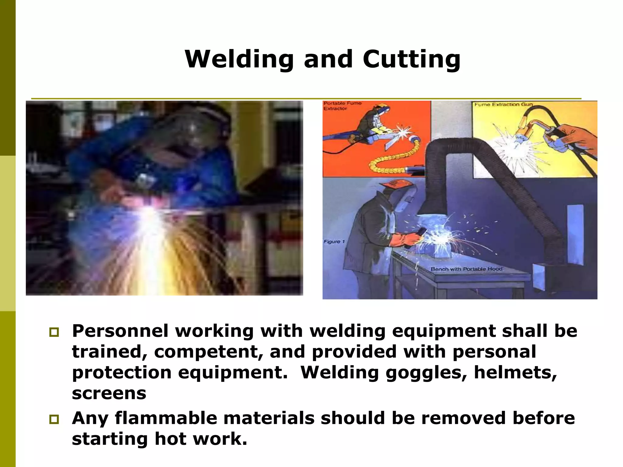 Welding and Cutting
 Personnel working with welding equipment shall be
trained, competent, and provided with personal
protection equipment. Welding goggles, helmets,
screens
 Any flammable materials should be removed before
starting hot work.
 