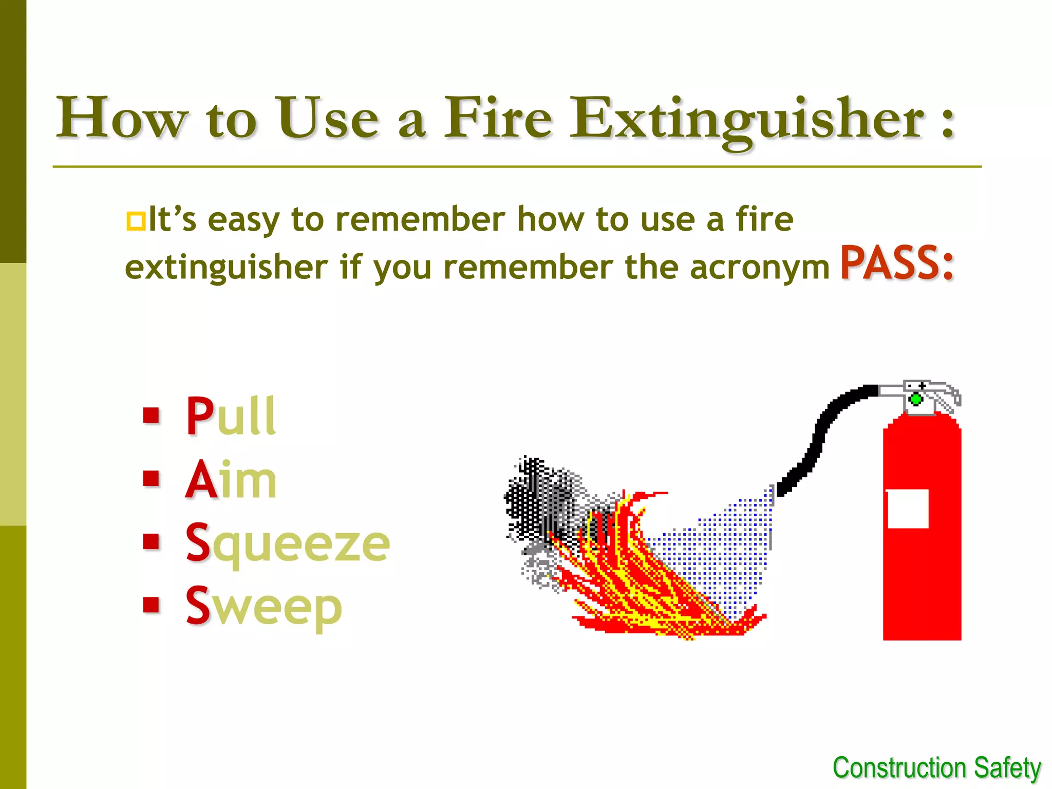 How to Use a Fire Extinguisher :
It’s easy to remember how to use a fire
extinguisher if you remember the acronym PASS:
 Pull
 Aim
 Squeeze
 Sweep
Construction Safety
 