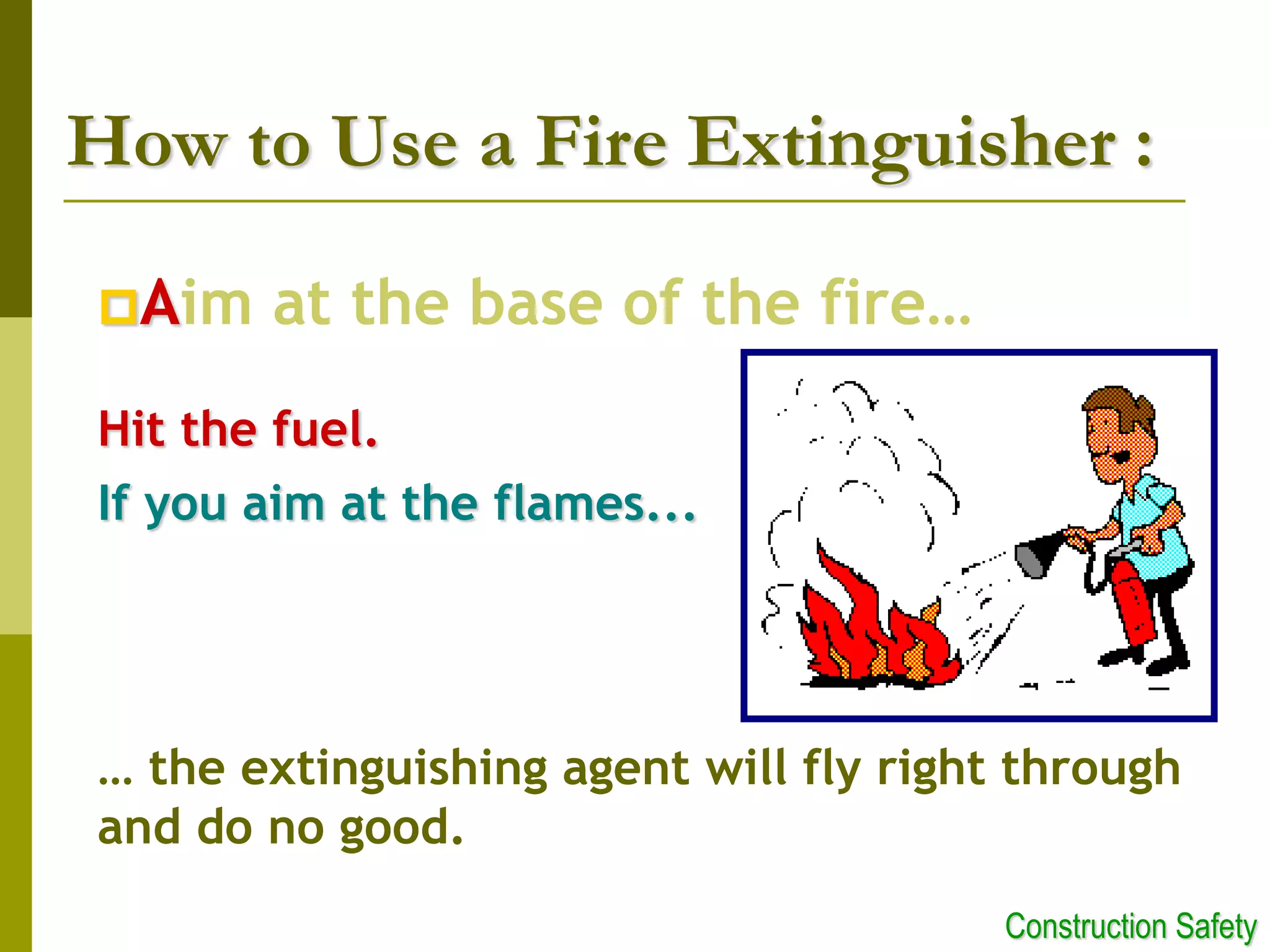 Aim at the base of the fire…
Hit the fuel.
If you aim at the flames...
… the extinguishing agent will fly right through
and do no good.
How to Use a Fire Extinguisher :
Construction Safety
 