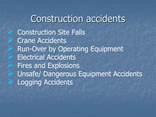 Construction accidents
 Construction Site Falls
 Crane Accidents
 Run-Over by Operating Equipment
 Electrical Accidents
 Fires and Explosions
 Unsafe/ Dangerous Equipment Accidents
 Logging Accidents
 