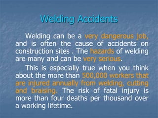 Welding Accidents
Welding can be a very dangerous job,
and is often the cause of accidents on
construction sites . The hazards of welding
are many and can be very serious.
This is especially true when you think
about the more than 500,000 workers that
are injured annually from welding, cutting
and braising. The risk of fatal injury is
more than four deaths per thousand over
a working lifetime.
 