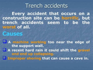 Trench accidents
Every accident that occurs on a
construction site can be horrific, but
trench accidents seem to be the
worst of all.
Causes
 A machine working too near the edge of
the support wall.
 A recent hard rain it could shift the gravel
and end up collapsing.
 Improper shoring that can cause a cave in.
 