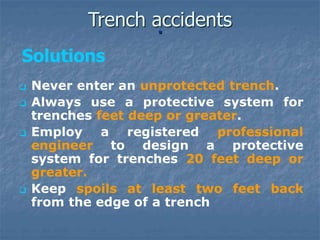  Never enter an unprotected trench.
 Always use a protective system for
trenches feet deep or greater.
 Employ a registered professional
engineer to design a protective
system for trenches 20 feet deep or
greater.
 Keep spoils at least two feet back
from the edge of a trench
.
Trench accidents
Solutions
 