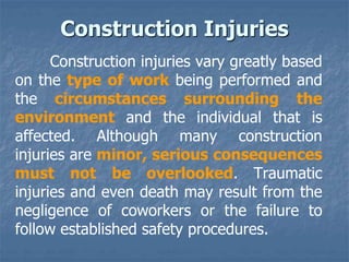Construction injuries vary greatly based
on the type of work being performed and
the circumstances surrounding the
environment and the individual that is
affected. Although many construction
injuries are minor, serious consequences
must not be overlooked. Traumatic
injuries and even death may result from the
negligence of coworkers or the failure to
follow established safety procedures.
Construction Injuries
 