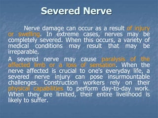 Severed Nerve
Nerve damage can occur as a result of injury
or swelling. In extreme cases, nerves may be
completely severed. When this occurs, a variety of
medical conditions may result that may be
irreparable.
A severed nerve may cause paralysis of the
affected limb or a loss of sensation. When the
nerve affected is crucial to one's everyday life, a
severed nerve injury can pose insurmountable
challenges. Construction workers rely on their
physical capabilities to perform day-to-day work.
When they are limited, their entire livelihood is
likely to suffer.
 