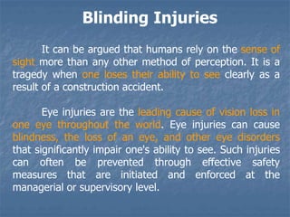 Blinding Injuries
It can be argued that humans rely on the sense of
sight more than any other method of perception. It is a
tragedy when one loses their ability to see clearly as a
result of a construction accident.
Eye injuries are the leading cause of vision loss in
one eye throughout the world. Eye injuries can cause
blindness, the loss of an eye, and other eye disorders
that significantly impair one's ability to see. Such injuries
can often be prevented through effective safety
measures that are initiated and enforced at the
managerial or supervisory level.
 