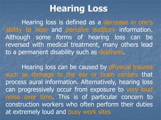 Hearing Loss
Hearing loss is defined as a decrease in one's
ability to hear and perceive auditory information.
Although some forms of hearing loss can be
reversed with medical treatment, many others lead
to a permanent disability such as deafness.
Hearing loss can be caused by physical trauma
such as damage to the ear or brain centers that
process aural information. Alternatively, hearing loss
can progressively occur from exposure to very loud
noise over time. This is of particular concern to
construction workers who often perform their duties
at extremely loud and busy work sites
 