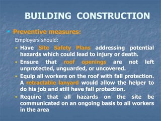 BUILDING CONSTRUCTION
 Preventive measures:
Employers should:
 Have Site Safety Plans addressing potential
hazards which could lead to injury or death.
 Ensure that roof openings are not left
unprotected, unguarded, or uncovered.
 Equip all workers on the roof with fall protection.
A retractable lanyard would allow the helper to
do his job and still have fall protection.
 Require that all hazards on the site be
communicated on an ongoing basis to all workers
in the area
 