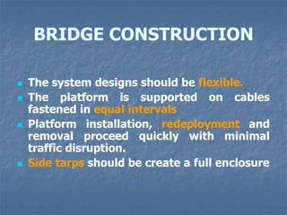 BRIDGE CONSTRUCTION
 The system designs should be flexible.
 The platform is supported on cables
fastened in equal intervals
 Platform installation, redeployment and
removal proceed quickly with minimal
traffic disruption.
 Side tarps should be create a full enclosure
 