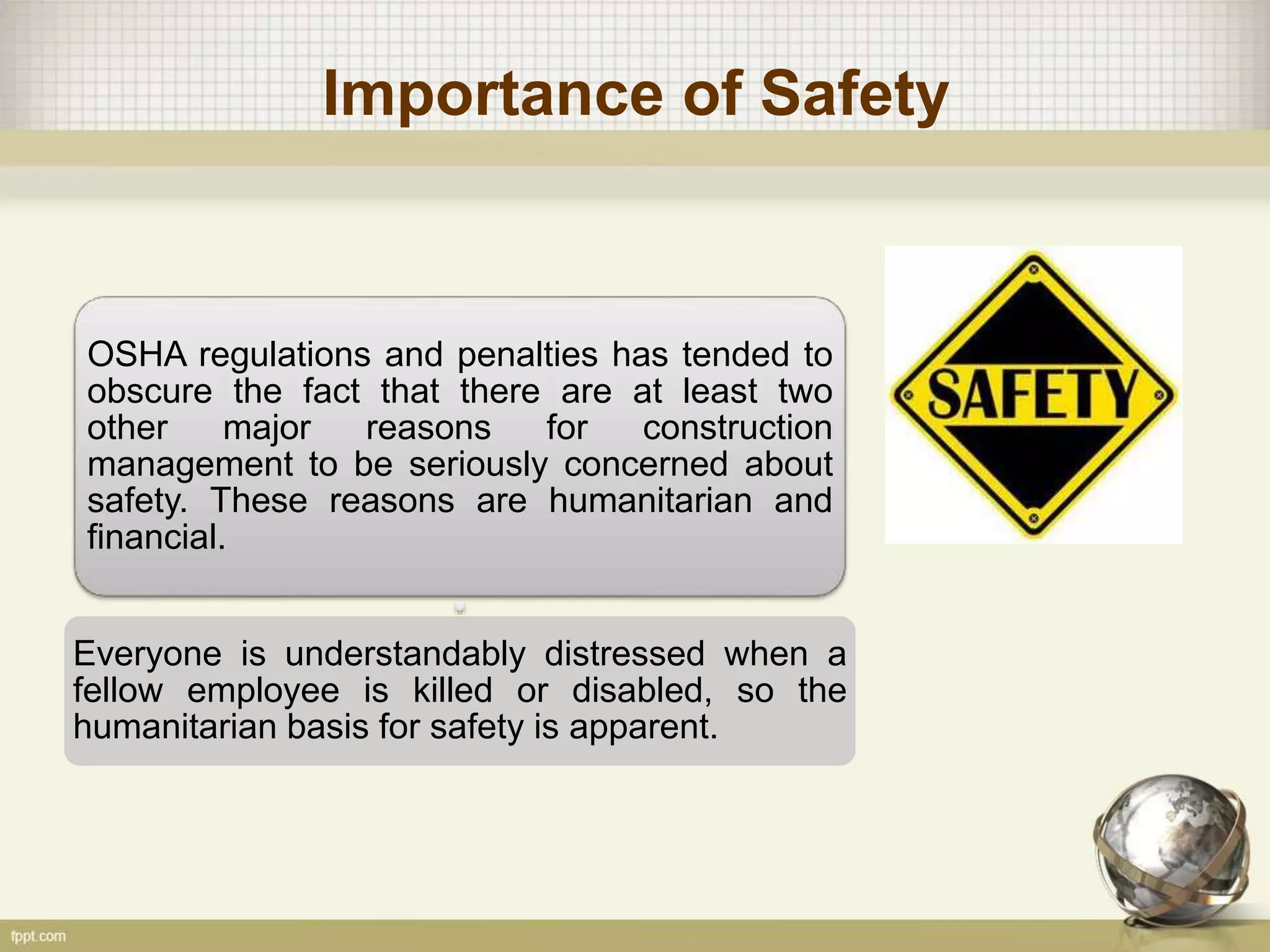 Importance of Safety
OSHA regulations and penalties has tended to
obscure the fact that there are at least two
other major reasons for construction
management to be seriously concerned about
safety. These reasons are humanitarian and
financial.
Everyone is understandably distressed when a
fellow employee is killed or disabled, so the
humanitarian basis for safety is apparent.
 