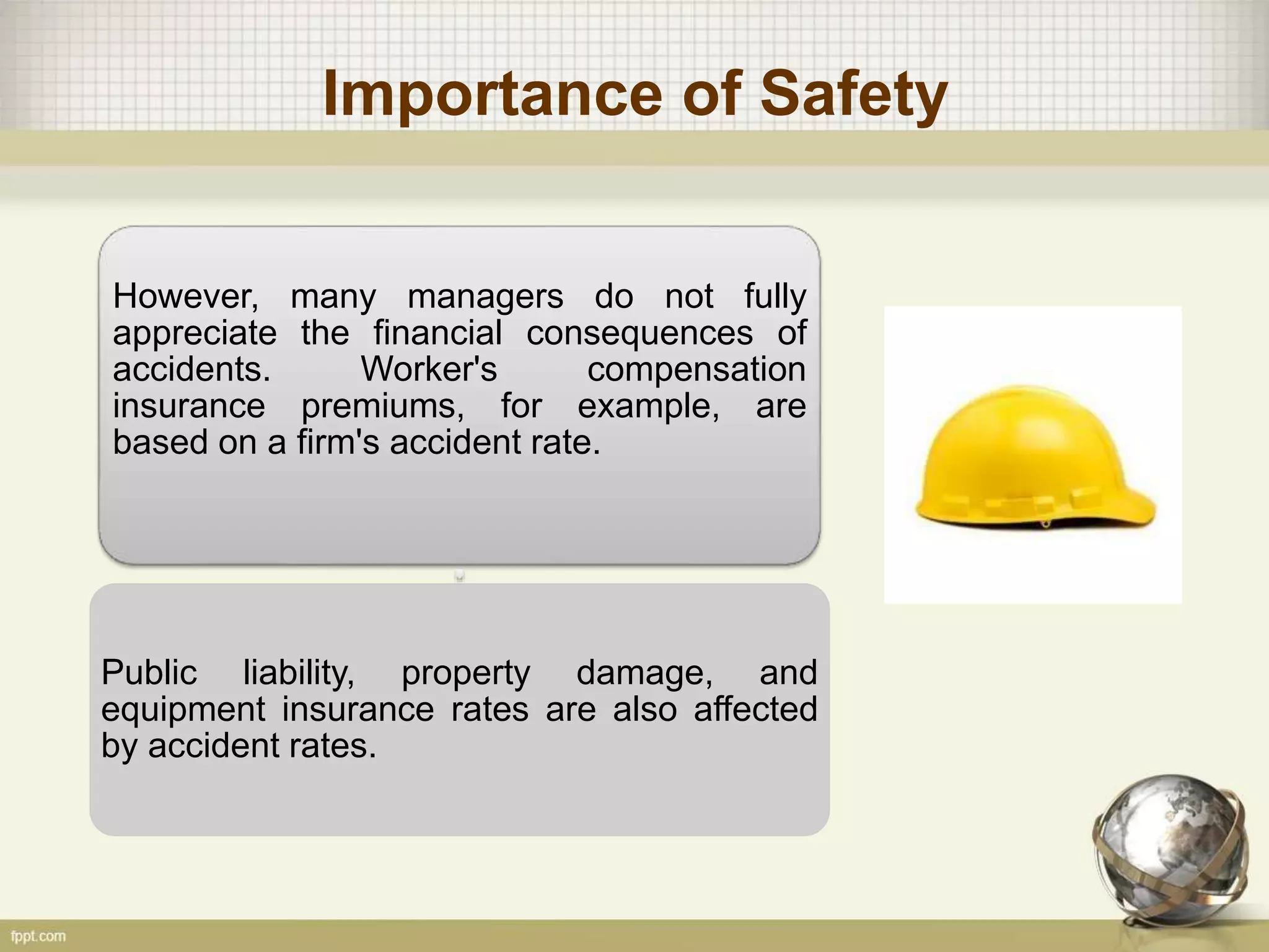 Importance of Safety
However, many managers do not fully
appreciate the financial consequences of
accidents. Worker's compensation
insurance premiums, for example, are
based on a firm's accident rate.
Public liability, property damage, and
equipment insurance rates are also affected
by accident rates.
 