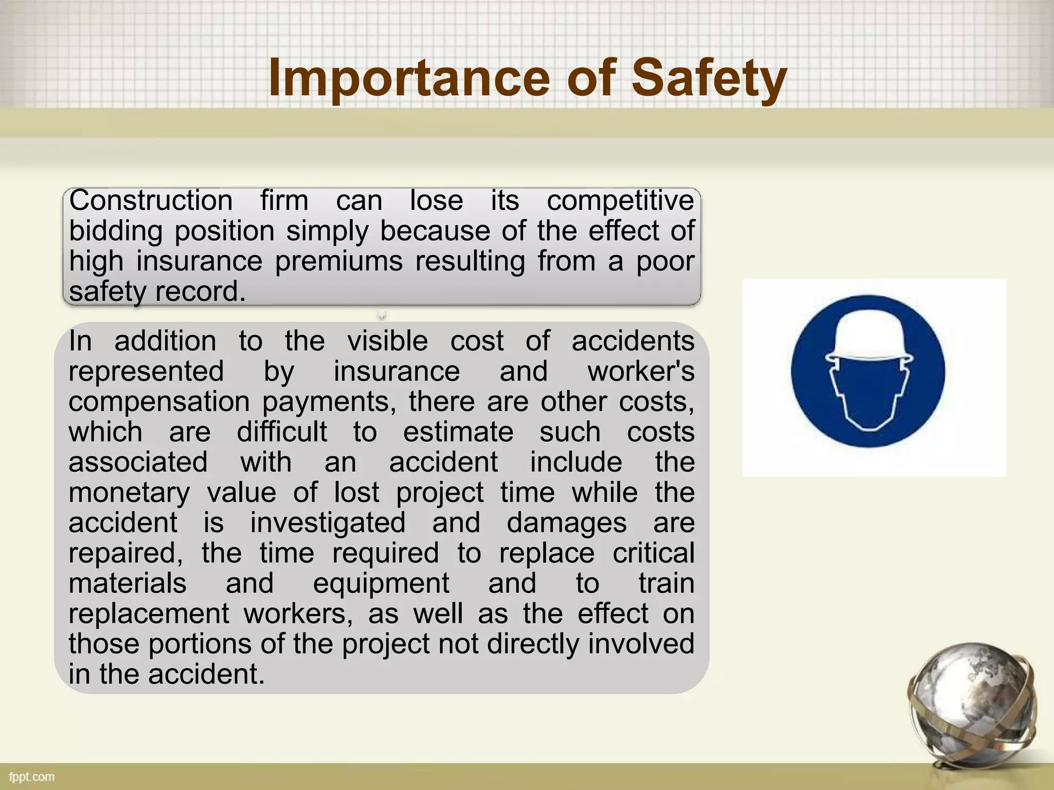 Importance of Safety
Construction firm can lose its competitive
bidding position simply because of the effect of
high insurance premiums resulting from a poor
safety record.
In addition to the visible cost of accidents
represented by insurance and worker's
compensation payments, there are other costs,
which are difficult to estimate such costs
associated with an accident include the
monetary value of lost project time while the
accident is investigated and damages are
repaired, the time required to replace critical
materials and equipment and to train
replacement workers, as well as the effect on
those portions of the project not directly involved
in the accident.
 