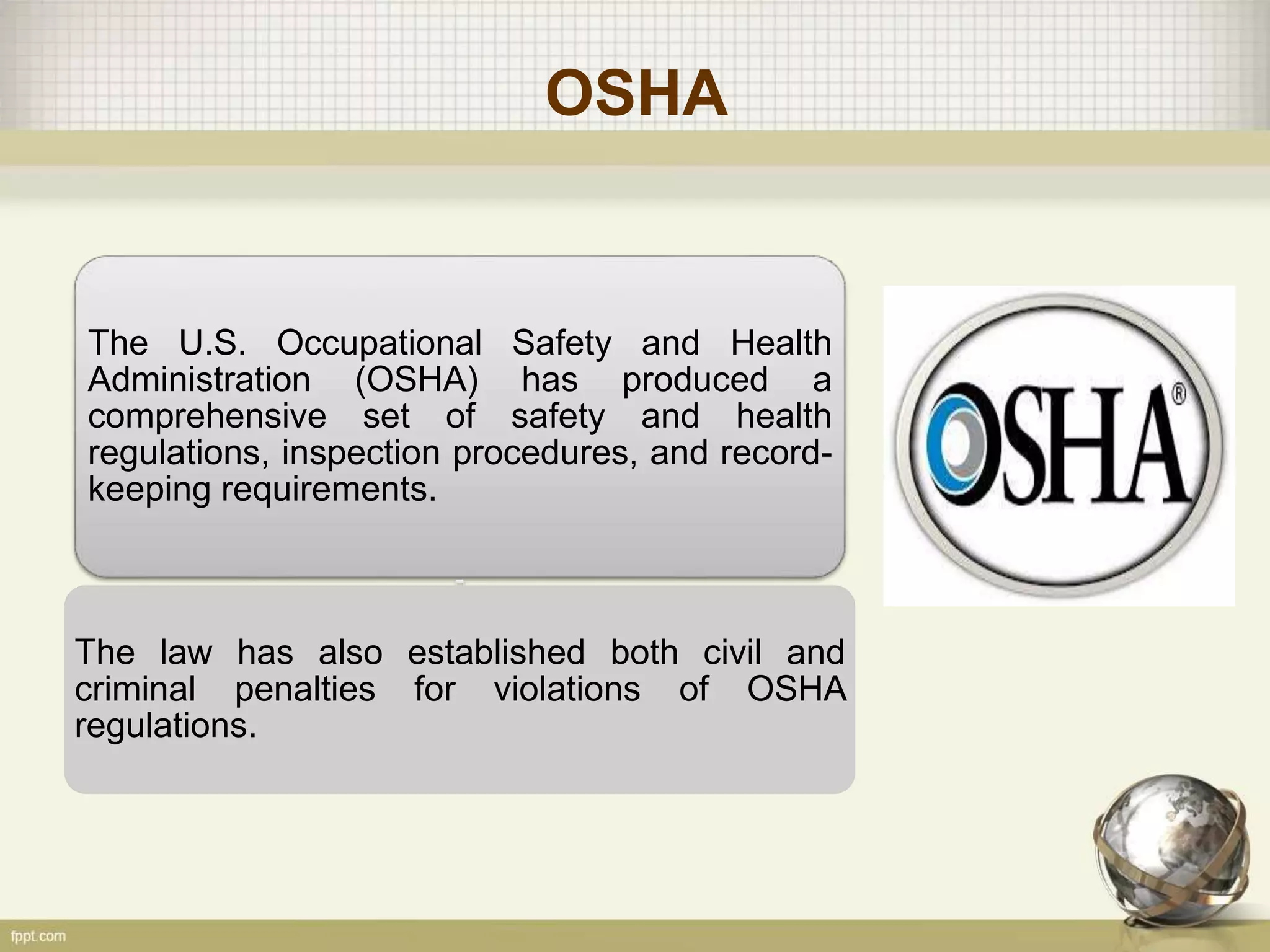 OSHA
The U.S. Occupational Safety and Health
Administration (OSHA) has produced a
comprehensive set of safety and health
regulations, inspection procedures, and record-
keeping requirements.
The law has also established both civil and
criminal penalties for violations of OSHA
regulations.
 