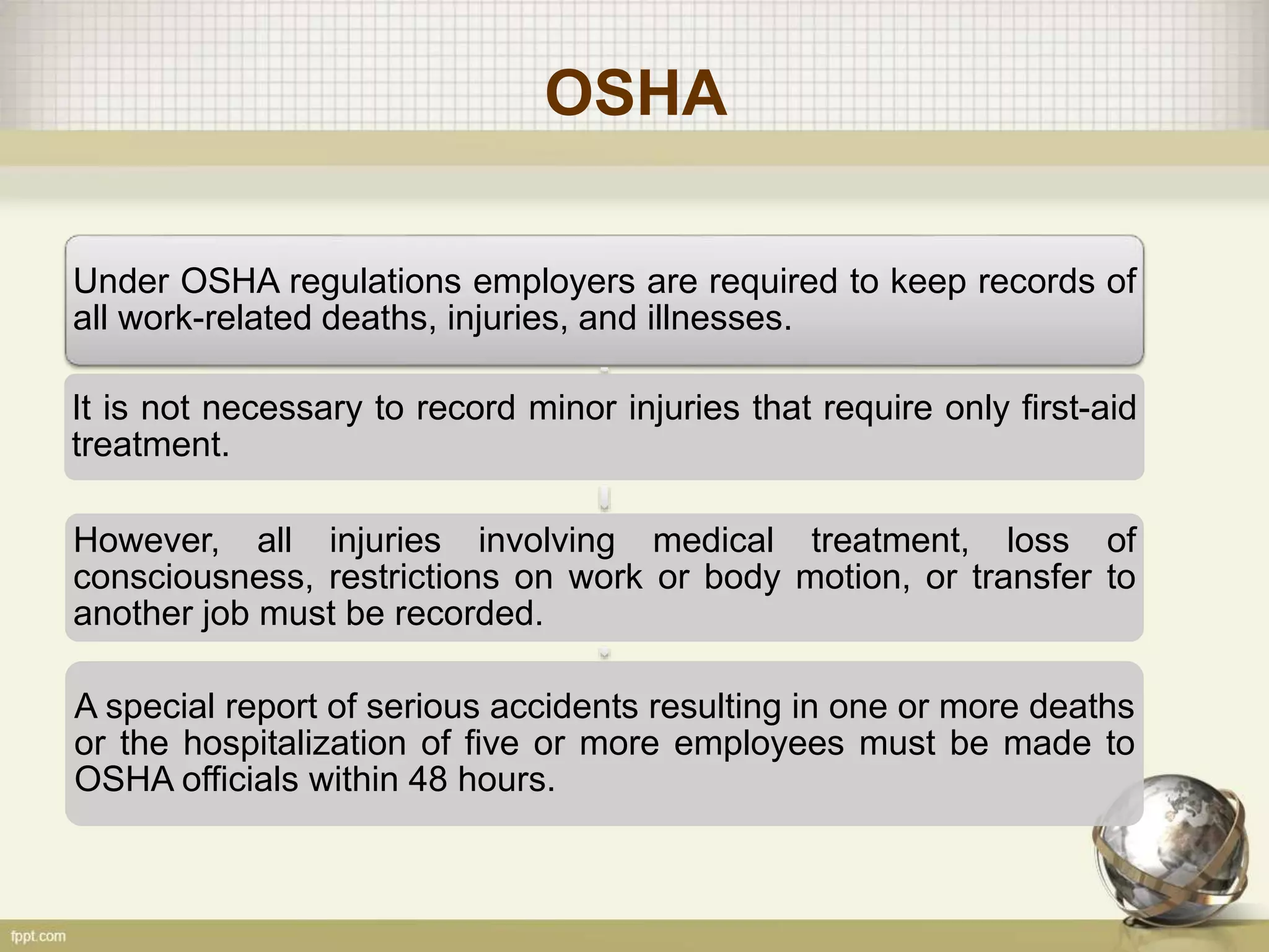 OSHA
Under OSHA regulations employers are required to keep records of
all work-related deaths, injuries, and illnesses.
It is not necessary to record minor injuries that require only first-aid
treatment.
However, all injuries involving medical treatment, loss of
consciousness, restrictions on work or body motion, or transfer to
another job must be recorded.
A special report of serious accidents resulting in one or more deaths
or the hospitalization of five or more employees must be made to
OSHA officials within 48 hours.
 