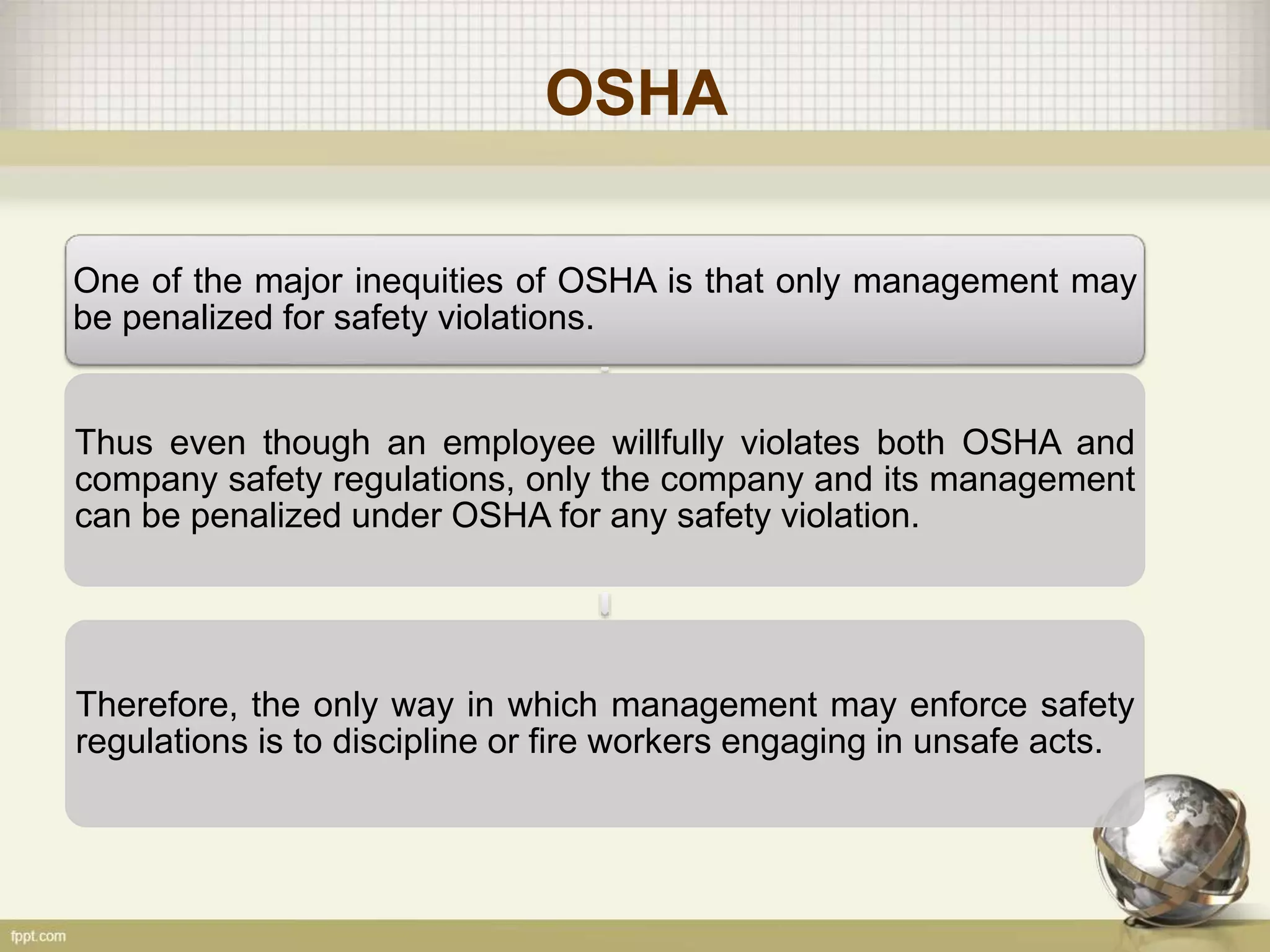 OSHA
One of the major inequities of OSHA is that only management may
be penalized for safety violations.
Thus even though an employee willfully violates both OSHA and
company safety regulations, only the company and its management
can be penalized under OSHA for any safety violation.
Therefore, the only way in which management may enforce safety
regulations is to discipline or fire workers engaging in unsafe acts.
 