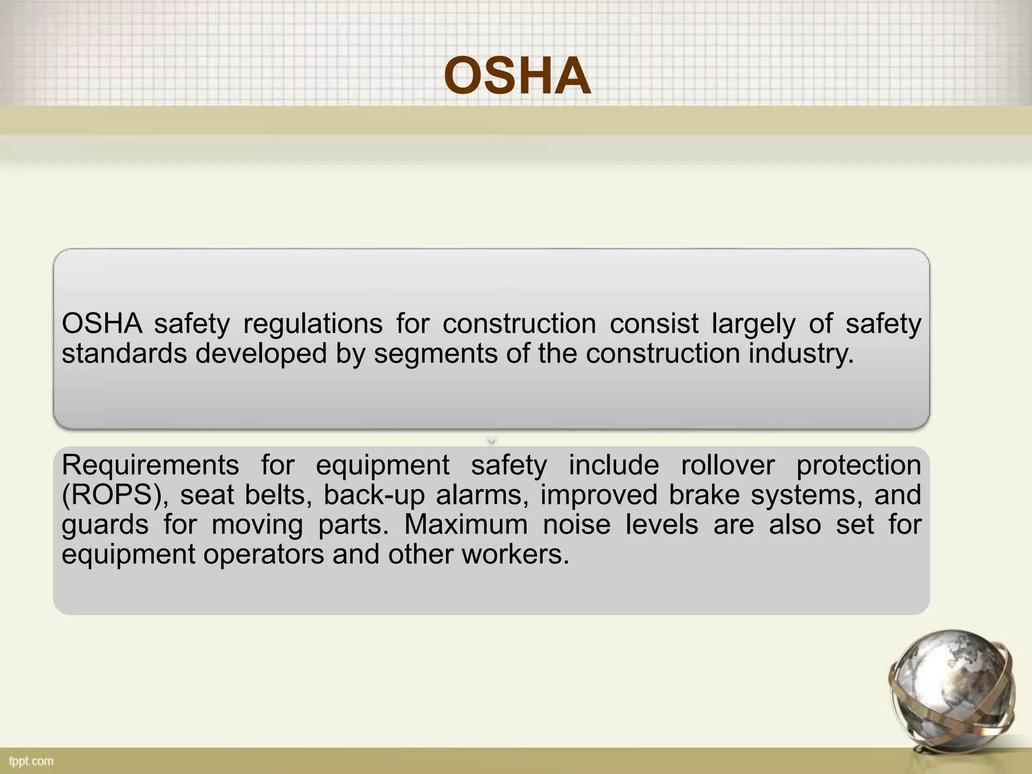 OSHA
OSHA safety regulations for construction consist largely of safety
standards developed by segments of the construction industry.
Requirements for equipment safety include rollover protection
(ROPS), seat belts, back-up alarms, improved brake systems, and
guards for moving parts. Maximum noise levels are also set for
equipment operators and other workers.
 