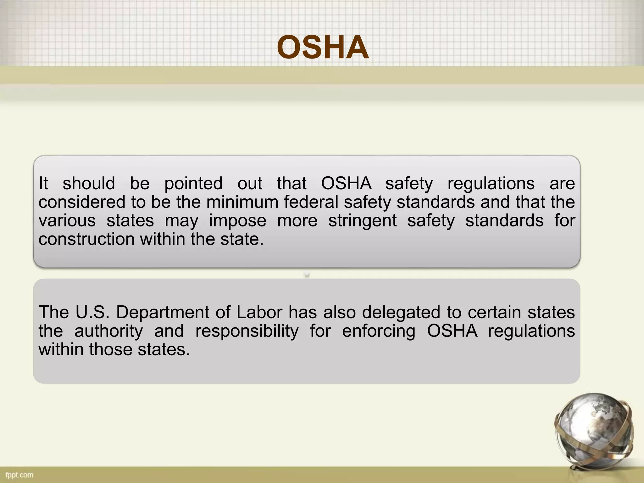 OSHA
It should be pointed out that OSHA safety regulations are
considered to be the minimum federal safety standards and that the
various states may impose more stringent safety standards for
construction within the state.
The U.S. Department of Labor has also delegated to certain states
the authority and responsibility for enforcing OSHA regulations
within those states.
 