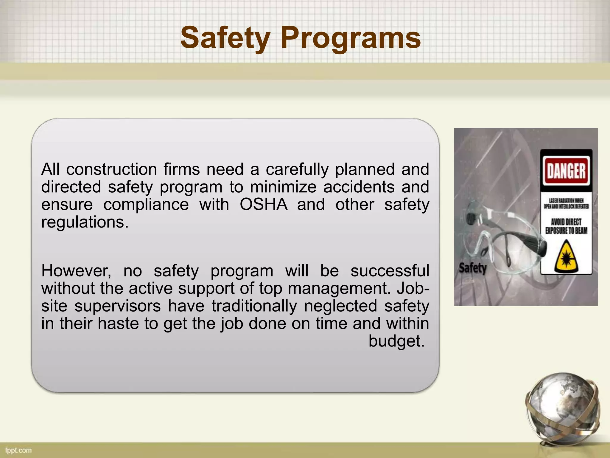 Safety Programs
All construction firms need a carefully planned and
directed safety program to minimize accidents and
ensure compliance with OSHA and other safety
regulations.
However, no safety program will be successful
without the active support of top management. Job-
site supervisors have traditionally neglected safety
in their haste to get the job done on time and within
budget.
 
