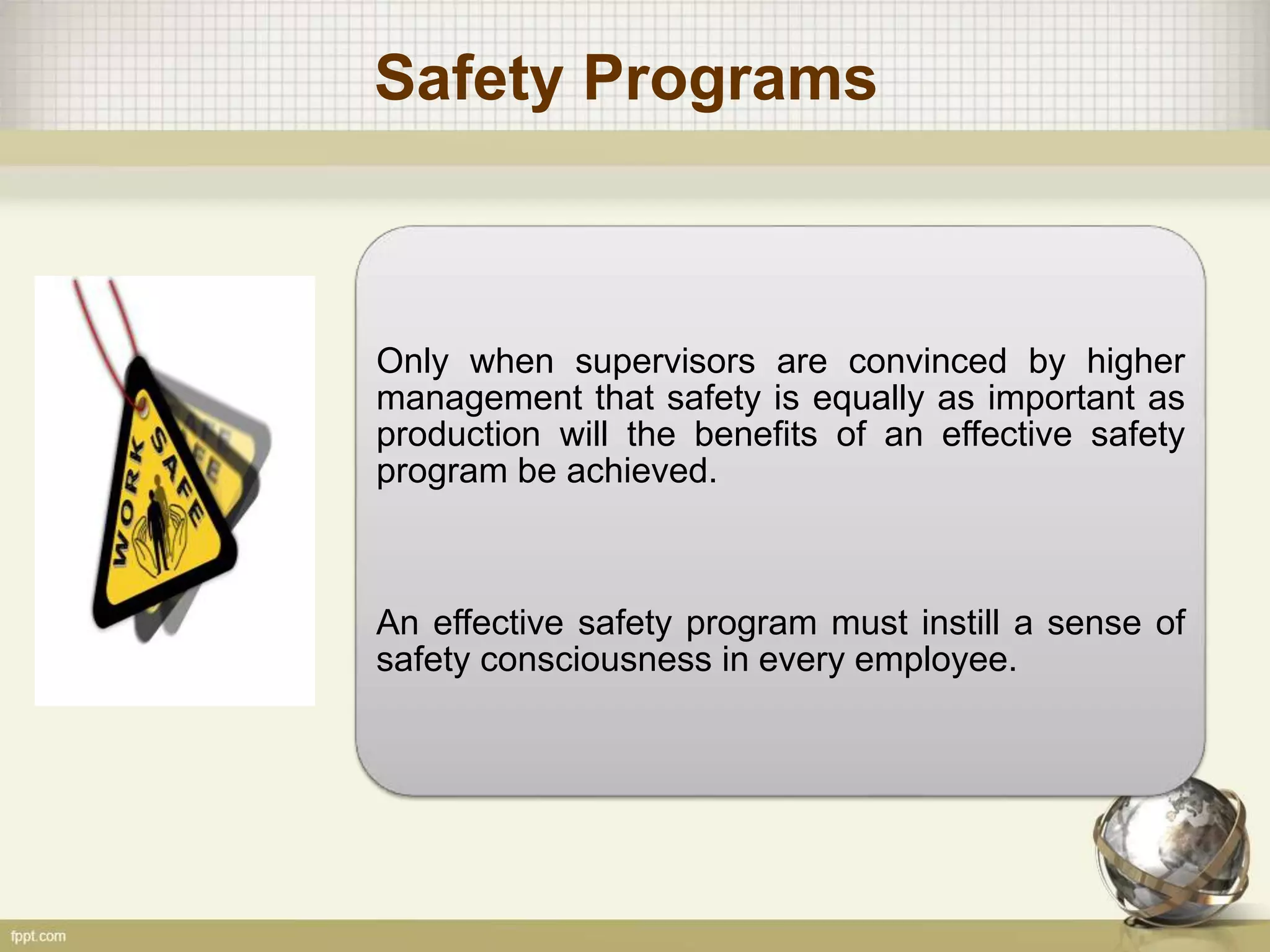 Safety Programs
Only when supervisors are convinced by higher
management that safety is equally as important as
production will the benefits of an effective safety
program be achieved.
An effective safety program must instill a sense of
safety consciousness in every employee.
 