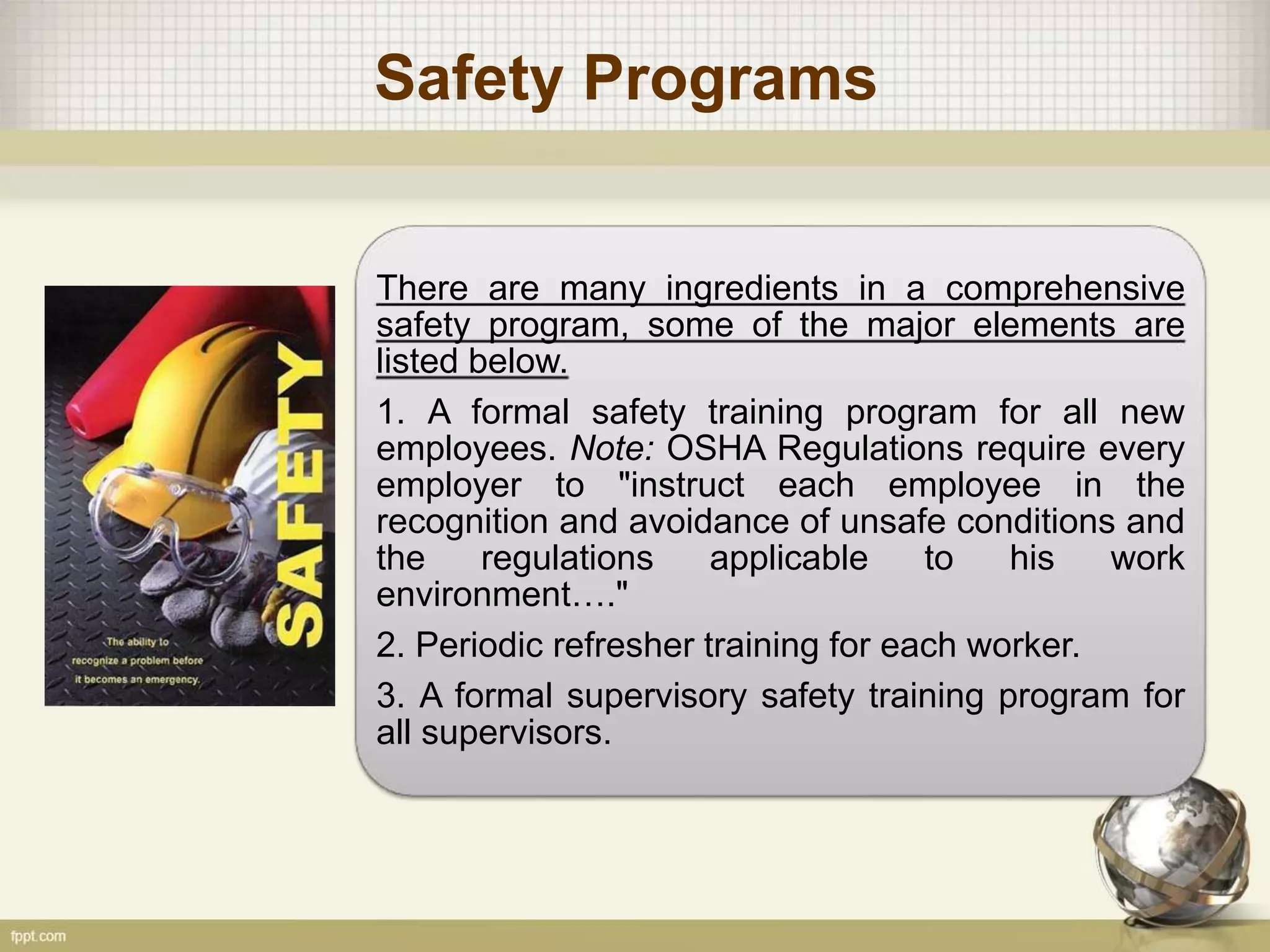 Safety Programs
There are many ingredients in a comprehensive
safety program, some of the major elements are
listed below.
1. A formal safety training program for all new
employees. Note: OSHA Regulations require every
employer to "instruct each employee in the
recognition and avoidance of unsafe conditions and
the regulations applicable to his work
environment…."
2. Periodic refresher training for each worker.
3. A formal supervisory safety training program for
all supervisors.
 