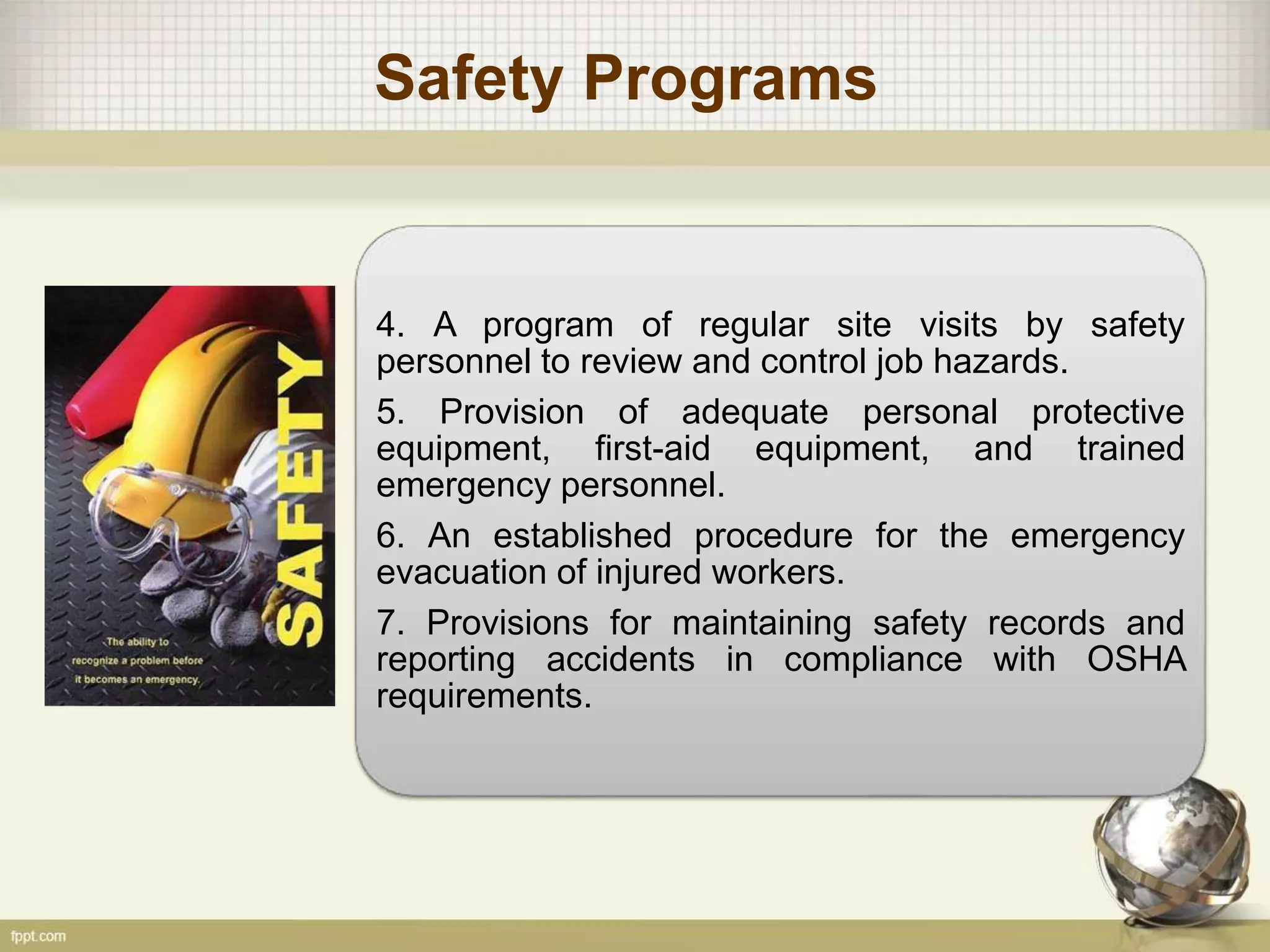 Safety Programs
4. A program of regular site visits by safety
personnel to review and control job hazards.
5. Provision of adequate personal protective
equipment, first-aid equipment, and trained
emergency personnel.
6. An established procedure for the emergency
evacuation of injured workers.
7. Provisions for maintaining safety records and
reporting accidents in compliance with OSHA
requirements.
 