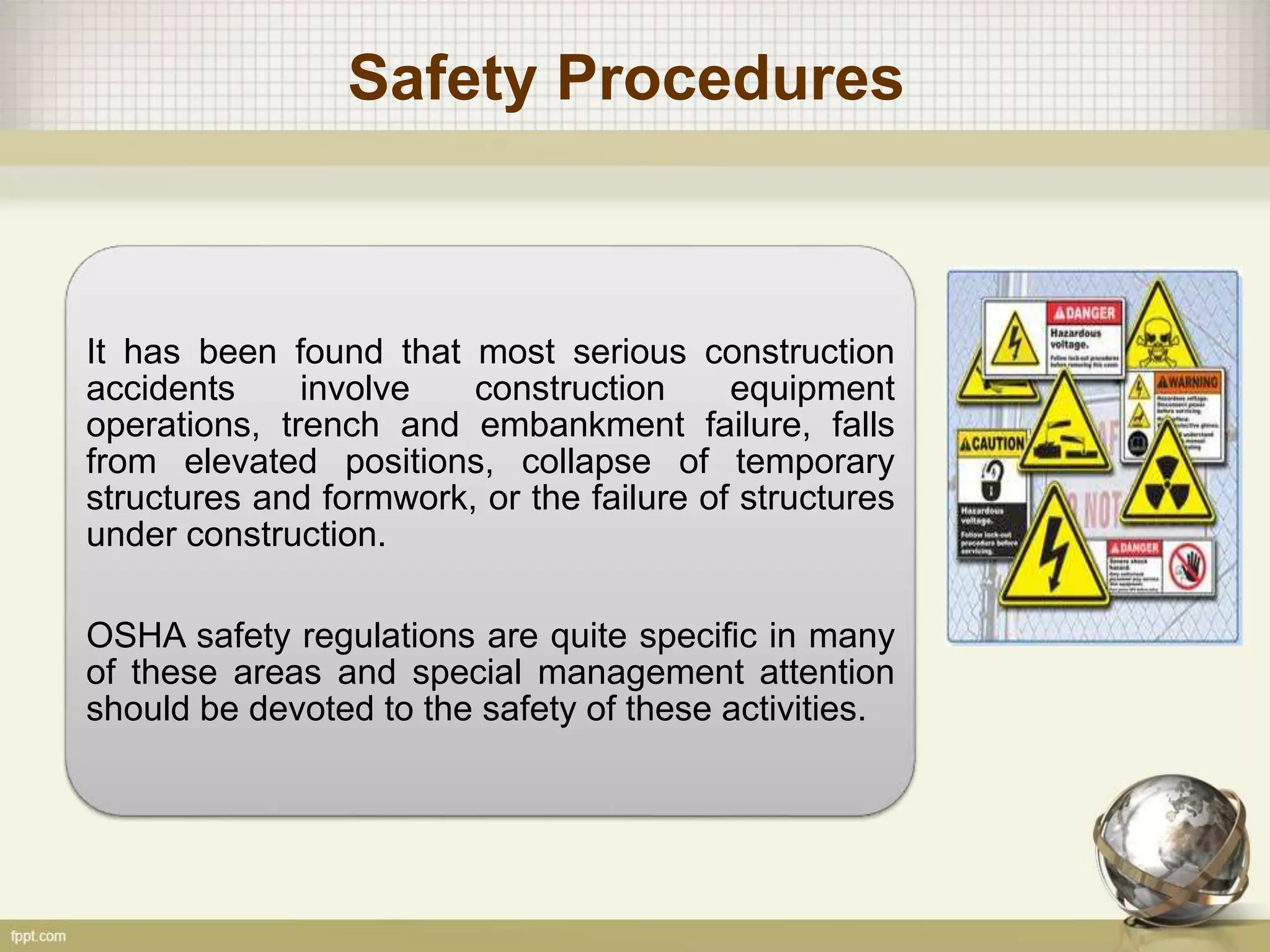 Safety Procedures
It has been found that most serious construction
accidents involve construction equipment
operations, trench and embankment failure, falls
from elevated positions, collapse of temporary
structures and formwork, or the failure of structures
under construction.
OSHA safety regulations are quite specific in many
of these areas and special management attention
should be devoted to the safety of these activities.
 