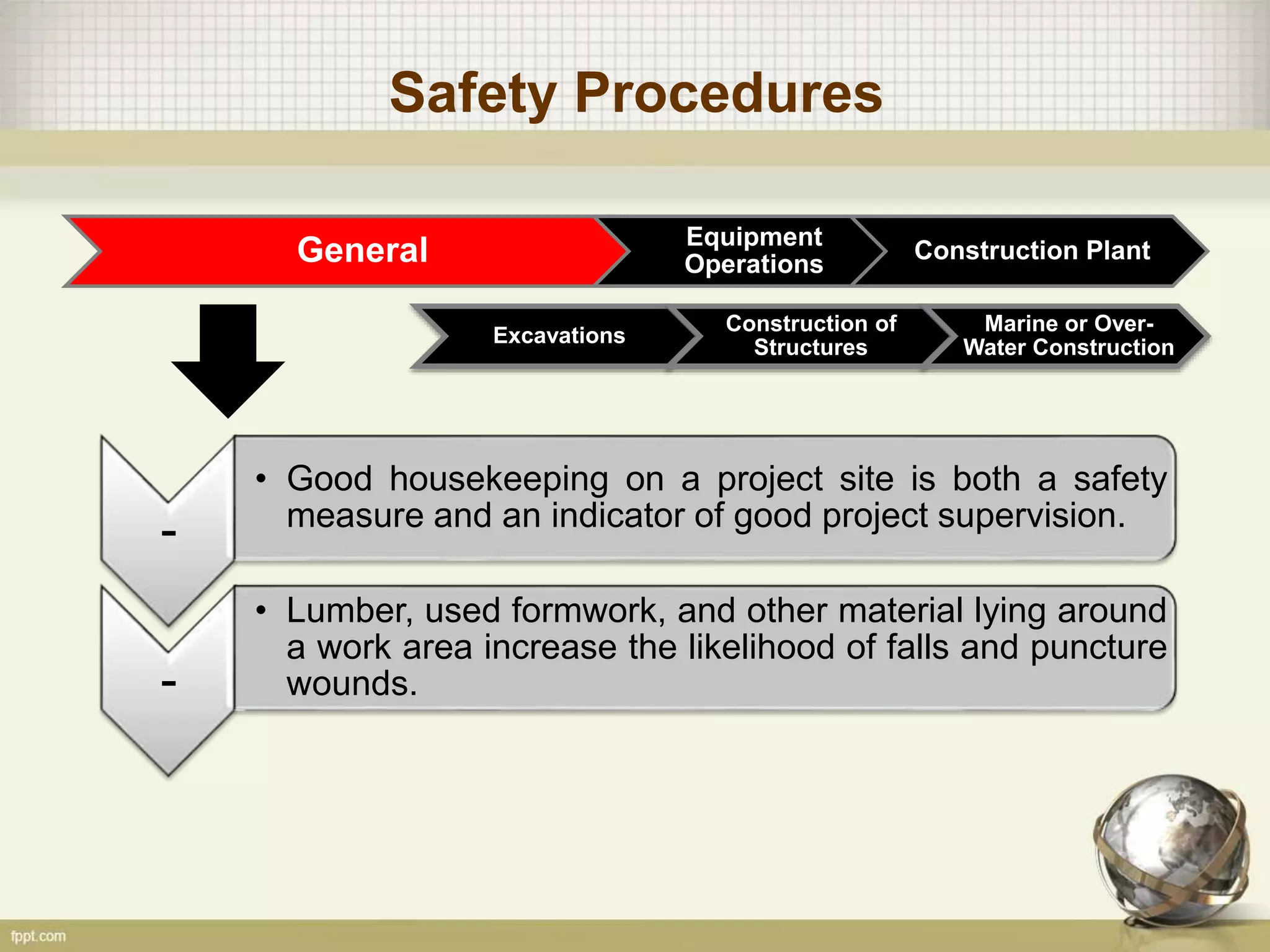 Safety Procedures
General Equipment
Operations
Construction Plant
Excavations
Construction of
Structures
Marine or Over-
Water Construction
-
• Good housekeeping on a project site is both a safety
measure and an indicator of good project supervision.
-
• Lumber, used formwork, and other material lying around
a work area increase the likelihood of falls and puncture
wounds.
 