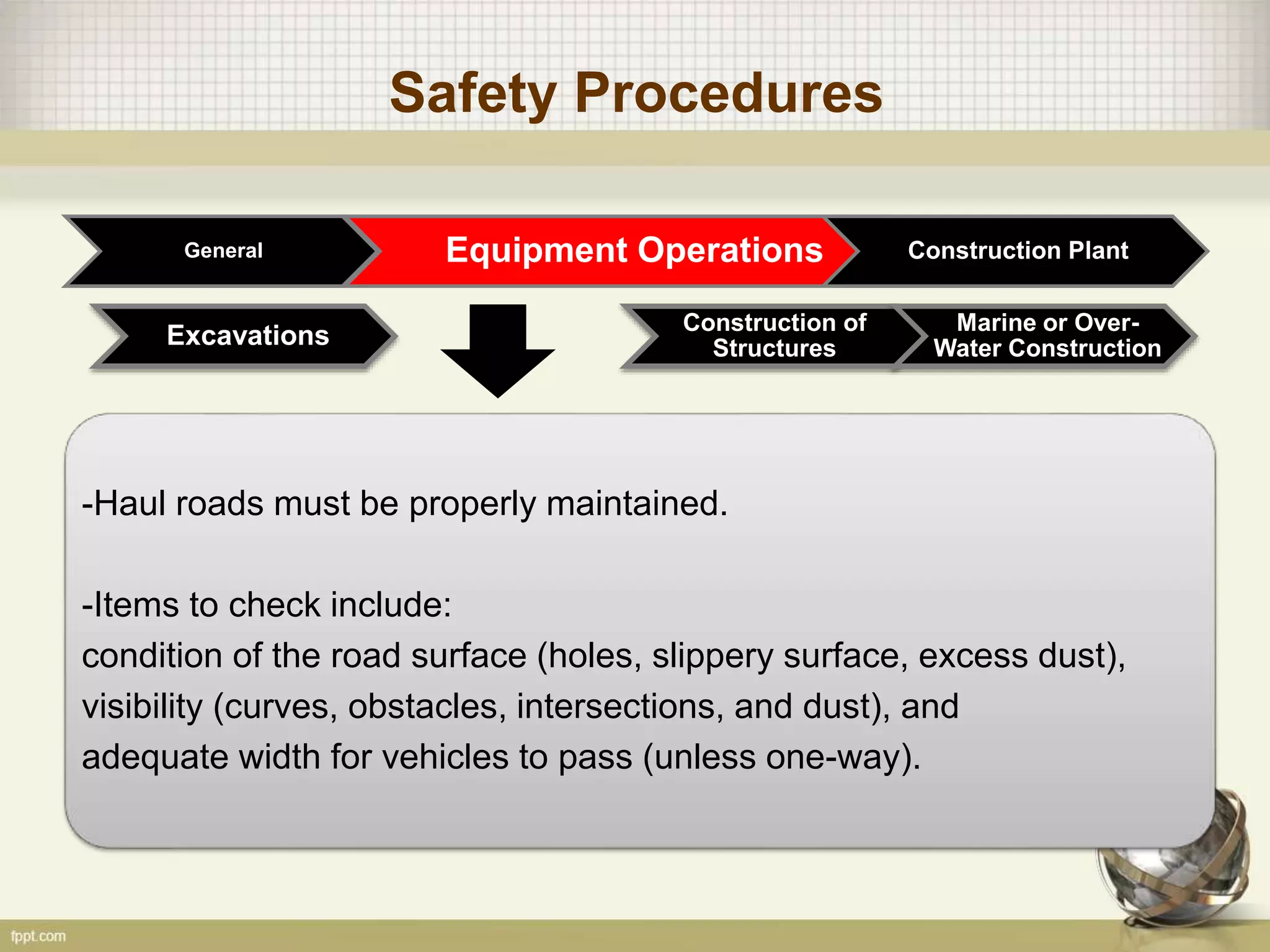Safety Procedures
General Equipment Operations Construction Plant
Construction of
Structures
Marine or Over-
Water ConstructionExcavations
-Haul roads must be properly maintained.
-Items to check include:
condition of the road surface (holes, slippery surface, excess dust),
visibility (curves, obstacles, intersections, and dust), and
adequate width for vehicles to pass (unless one-way).
 